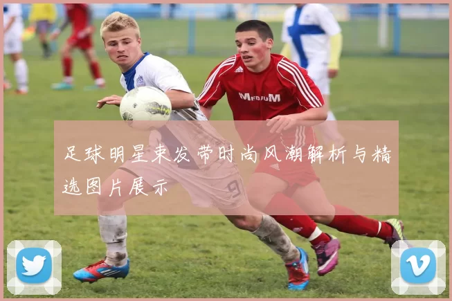 足球明星束发带时尚风潮解析与精选图片展示
