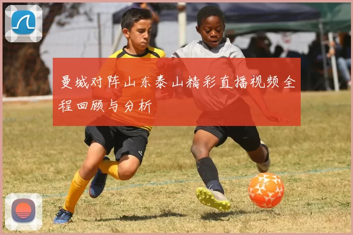 曼城对阵山东泰山精彩直播视频全程回顾与分析