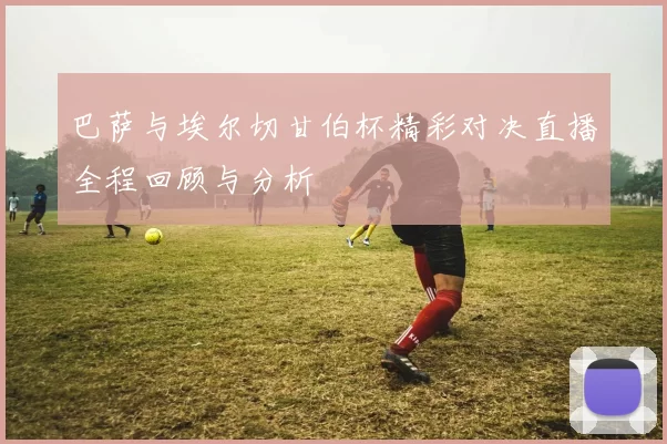 巴萨与埃尔切甘伯杯精彩对决直播全程回顾与分析
