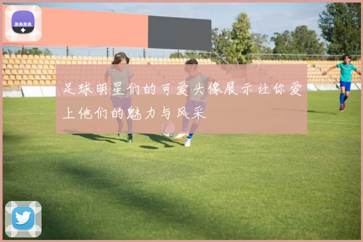足球明星们的可爱头像展示让你爱上他们的魅力与风采