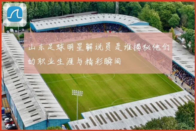 山东足球明星解说员是谁揭秘他们的职业生涯与精彩瞬间