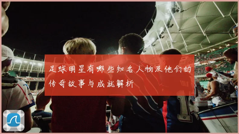 足球明星有哪些知名人物及他们的传奇故事与成就解析
