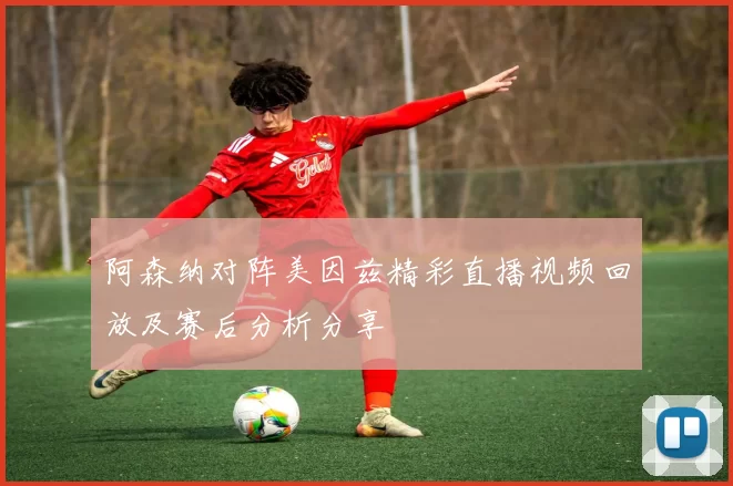 阿森纳对阵美因兹精彩直播视频回放及赛后分析分享