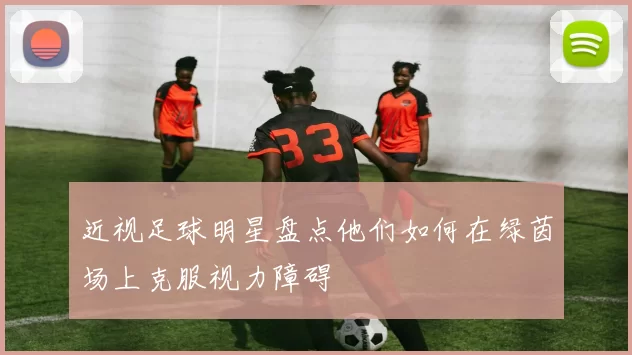 近视足球明星盘点他们如何在绿茵场上克服视力障碍