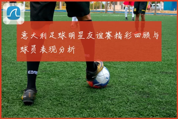 意大利足球明星友谊赛精彩回顾与球员表现分析
