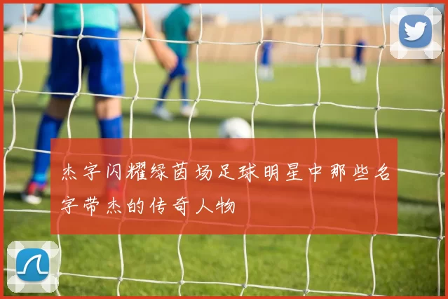 杰字闪耀绿茵场足球明星中那些名字带杰的传奇人物