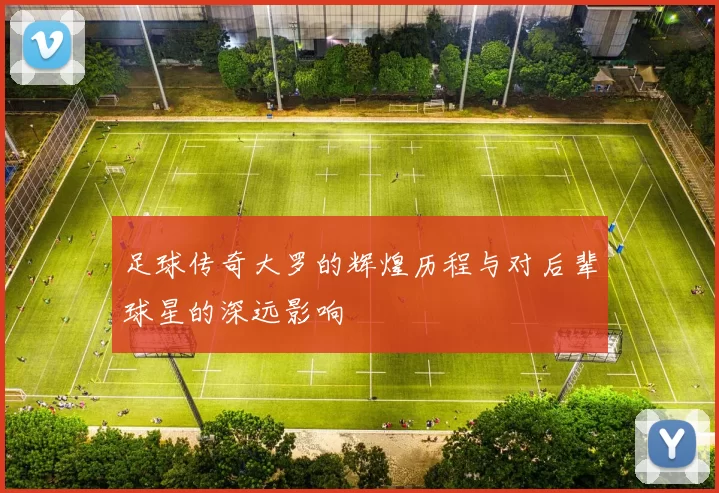 足球传奇大罗的辉煌历程与对后辈球星的深远影响