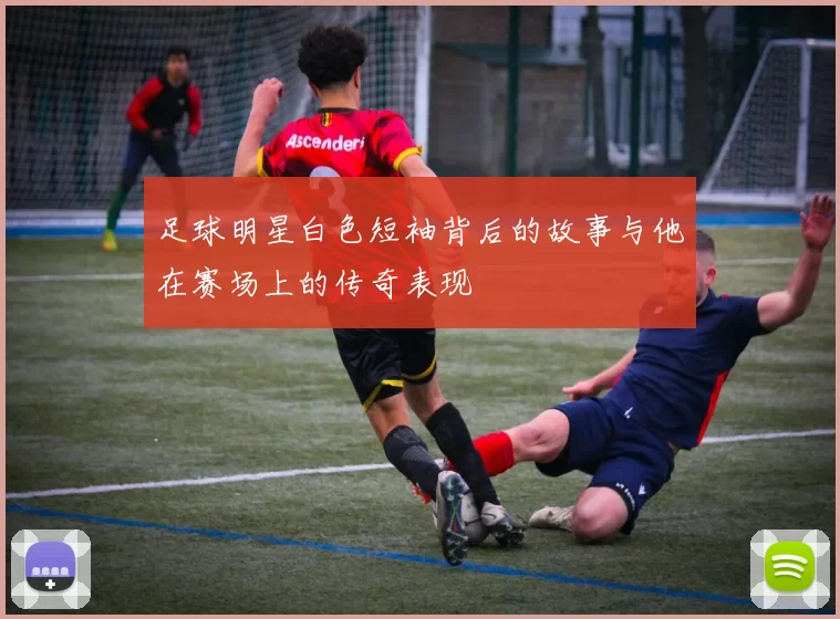 足球明星白色短袖背后的故事与他在赛场上的传奇表现
