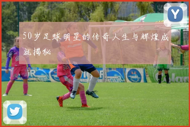 50岁足球明星的传奇人生与辉煌成就揭秘