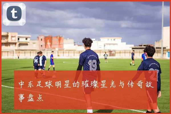 中东足球明星的璀璨星光与传奇故事盘点