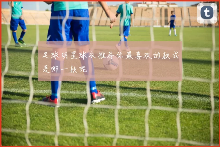 足球明星球衣推荐你最喜欢的款式是哪一款呢