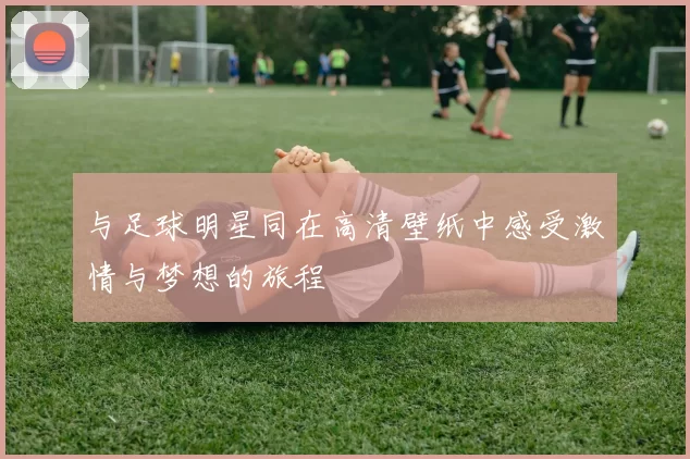 与足球明星同在高清壁纸中感受激情与梦想的旅程