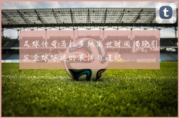 足球传奇马拉多纳离世时间揭晓引发全球球迷的哀悼与追忆
