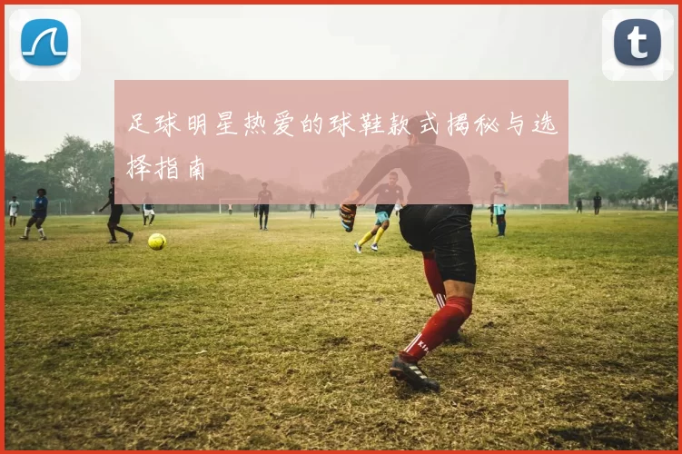 足球明星热爱的球鞋款式揭秘与选择指南
