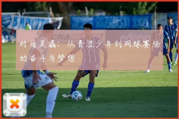对话吴磊：从青涩少年到网球赛场的奋斗与梦想