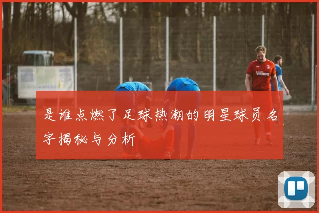是谁点燃了足球热潮的明星球员名字揭秘与分析