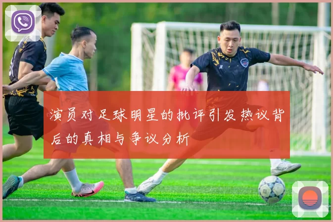 演员对足球明星的批评引发热议背后的真相与争议分析