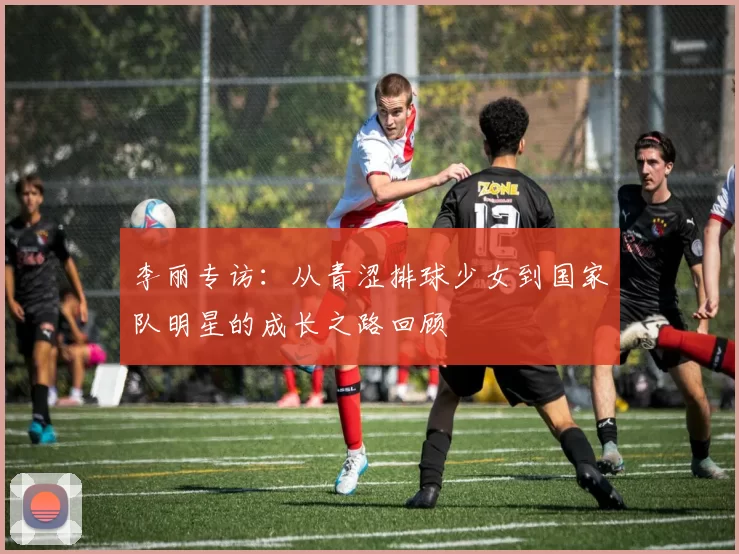 李丽专访：从青涩排球少女到国家队明星的成长之路回顾