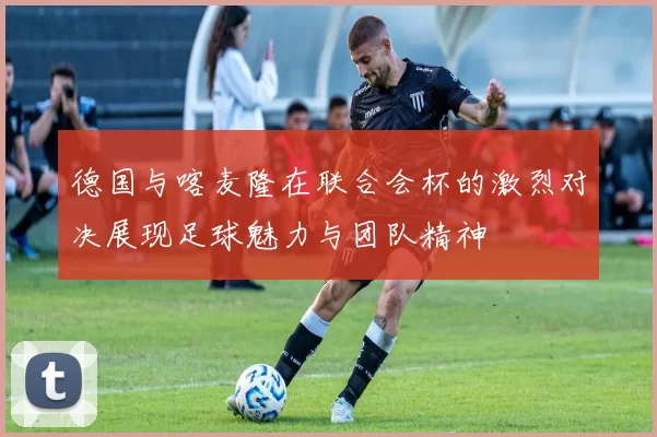 德国与喀麦隆在联合会杯的激烈对决展现足球魅力与团队精神