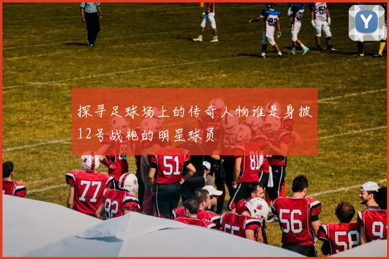 探寻足球场上的传奇人物谁是身披12号战袍的明星球员