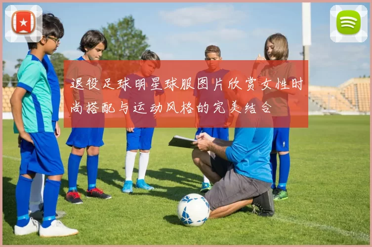 退役足球明星球服图片欣赏女性时尚搭配与运动风格的完美结合