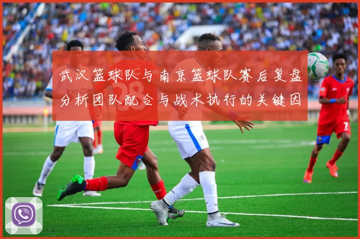 武汉篮球队与南京篮球队赛后复盘分析团队配合与战术执行的关键因素