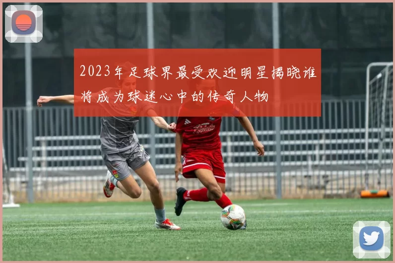 2023年足球界最受欢迎明星揭晓谁将成为球迷心中的传奇人物