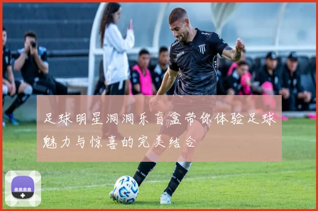 足球明星洞洞乐盲盒带你体验足球魅力与惊喜的完美结合