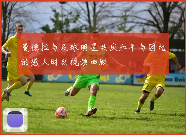 曼德拉与足球明星共庆和平与团结的感人时刻视频回顾